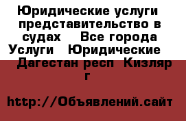 Юридические услуги, представительство в судах. - Все города Услуги » Юридические   . Дагестан респ.,Кизляр г.